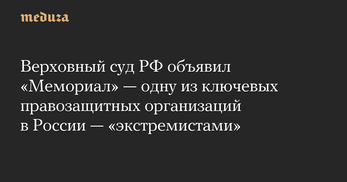 Верховный суд РФ объявил «Мемориал» — одну из ключевых правозащитных организаций в России — «экстремистами»
