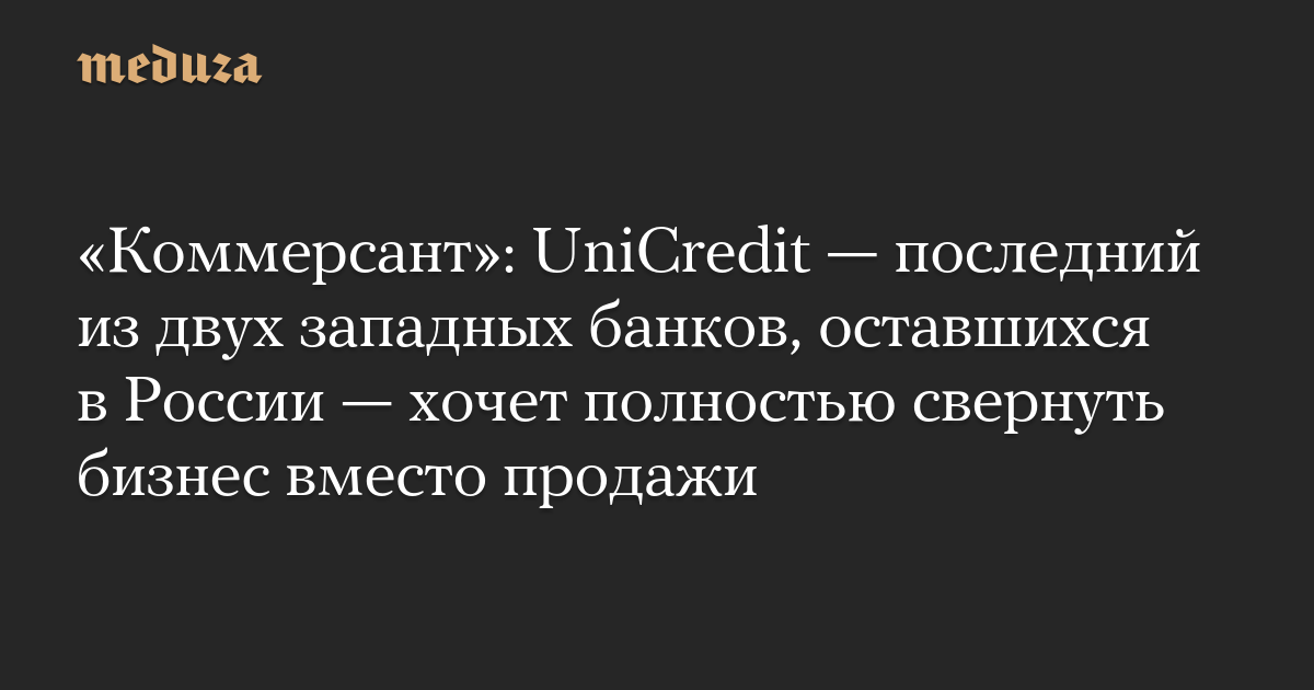 «Коммерсант»: UniCredit — последний из двух западных банков, оставшихся в России — хочет полностью свернуть бизнес вместо продажи