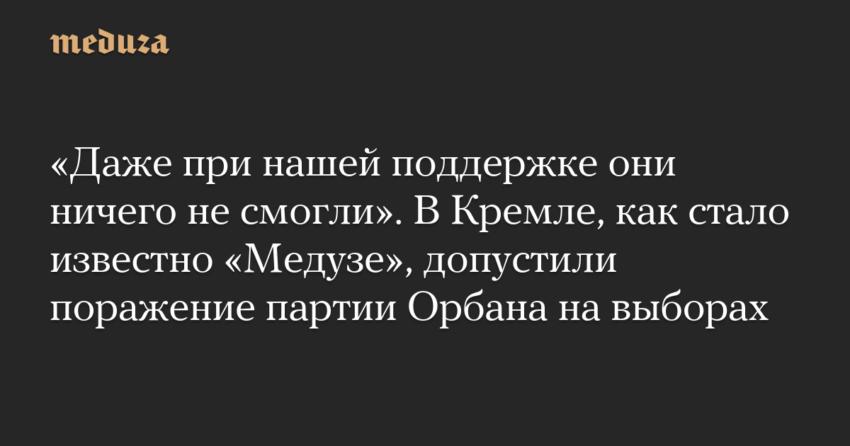 “Even with our support, they couldn’t do anything.” As Meduza learned, the Kremlin allowed Orban’s party to lose the election