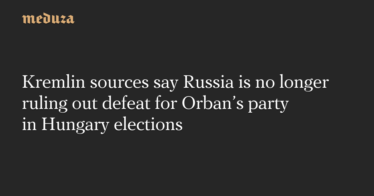 Kremlin sources say Russia is no longer ruling out defeat for Orban’s party in Hungary elections