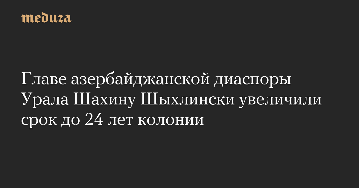The sentence of the head of the Azerbaijani community in the Ural Mountains, Shahin Shikhlinsky, has been increased to 24 years in prison.