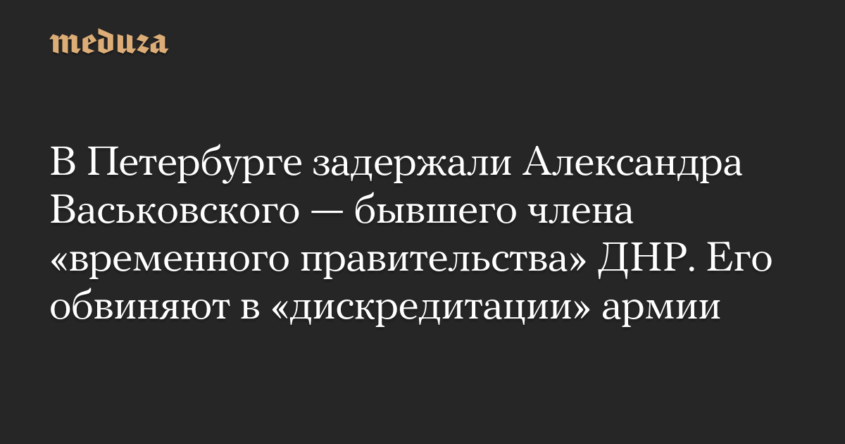 В Петербурге задержали Александра Васьковского — бывшего члена «временного правительства» ДНР. Его обвиняют в «дискредитации» армии