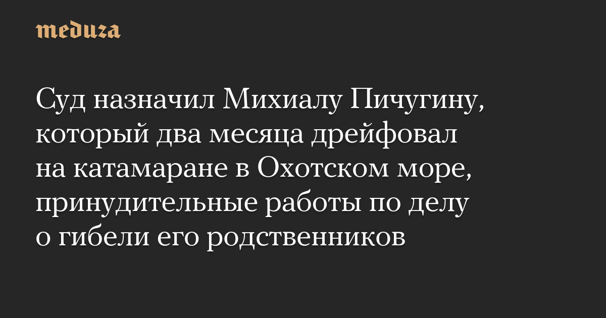 Суд назначил Михиалу Пичугину, который два месяца дрейфовал на катамаране в Охотском море, принудительные работы по делу о гибели его родственников