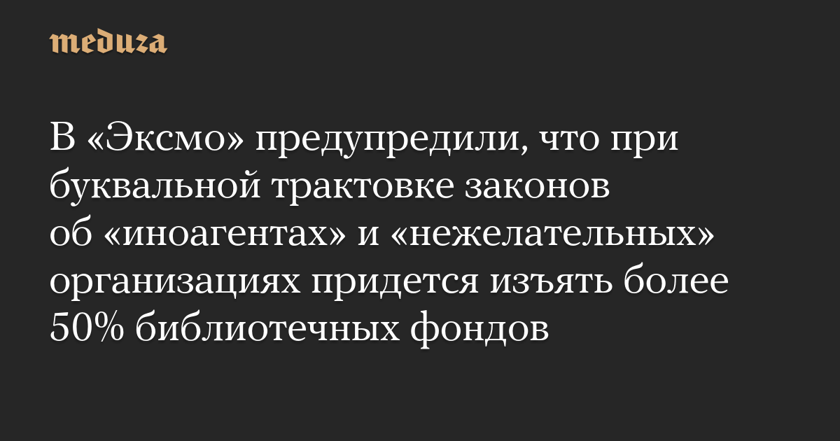 В «Эксмо» предупредили, что при буквальной трактовке законов об «иноагентах» и «нежелательных» организациях придется изъять более 50% библиотечных фондов