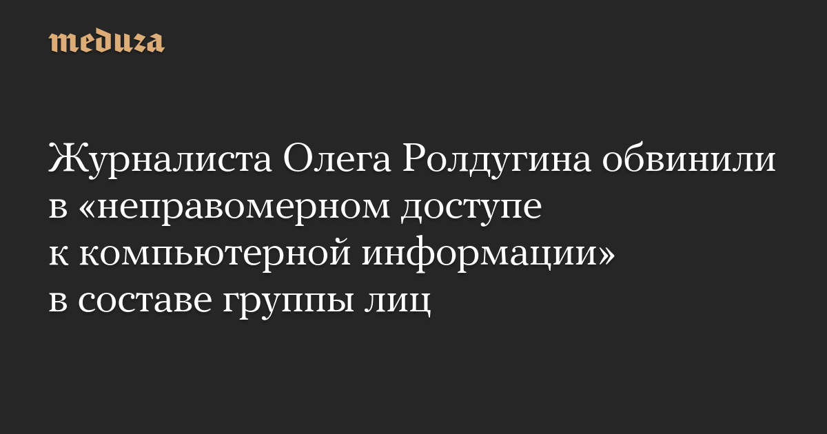 Журналиста Олега Ролдугина обвинили в «неправомерном доступе к компьютерной информации» в составе группы лиц
