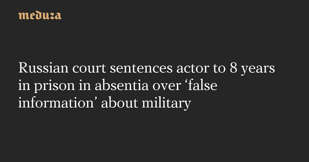 Russian court sentences actor to 8 years in prison in absentia over ‘false information’ about military