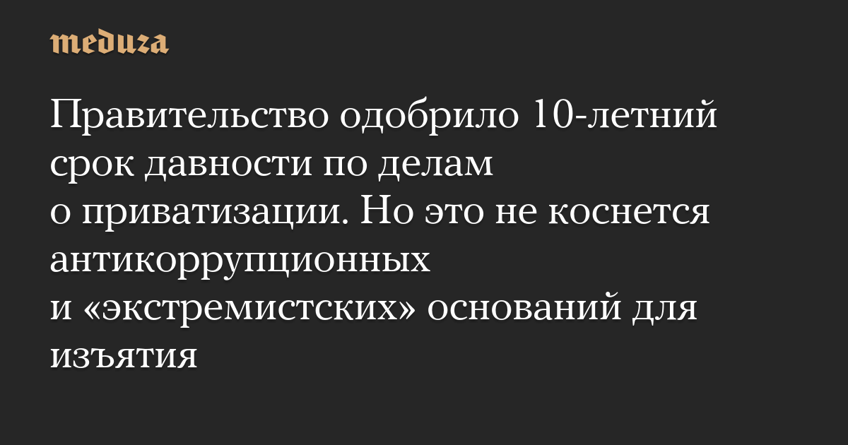 Правительство одобрило 10-летний срок давности по делам о приватизации. Но это не коснется антикоррупционных и «экстремистских» оснований для изъятия