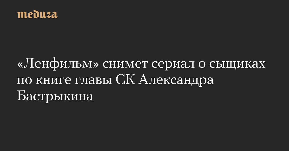 «Ленфильм» снимет сериал о сыщиках по книге главы СК Александра Бастрыкина