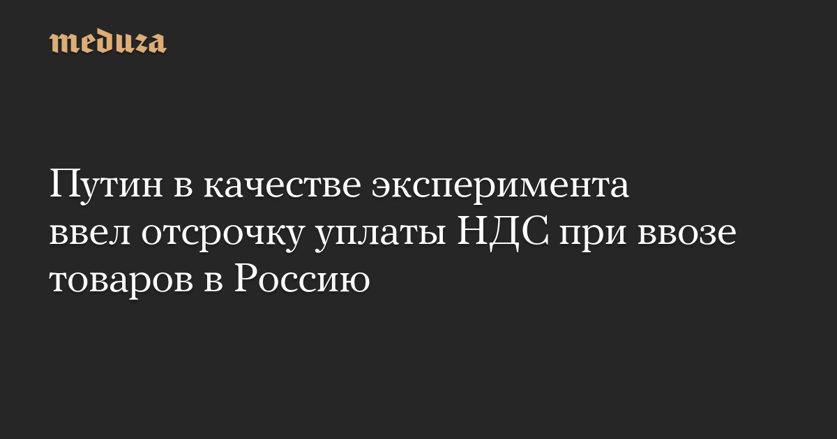 Путин в качестве эксперимента ввел отсрочку уплаты НДС при ввозе товаров в Россию