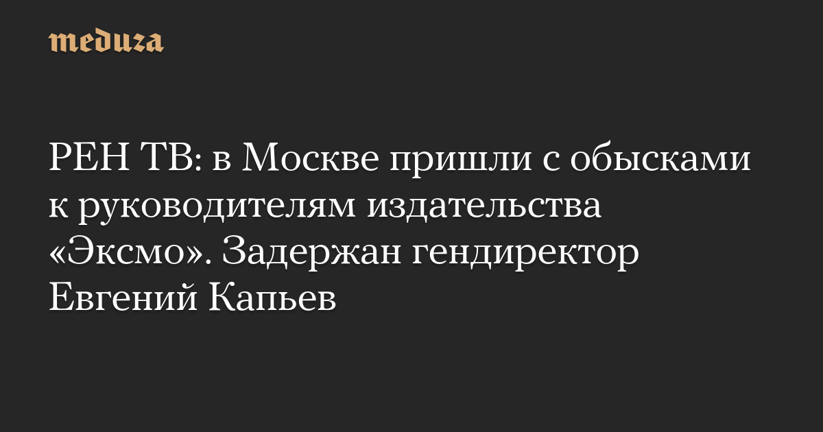 РЕН ТВ: в Москве пришли с обысками к руководителям издательства «Эксмо». Задержан гендиректор Евгений Капьев