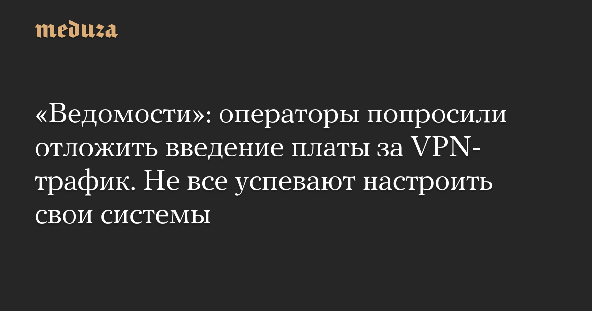 «Ведомости»: операторы попросили отложить введение платы за VPN-трафик. Не все успевают настроить свои системы