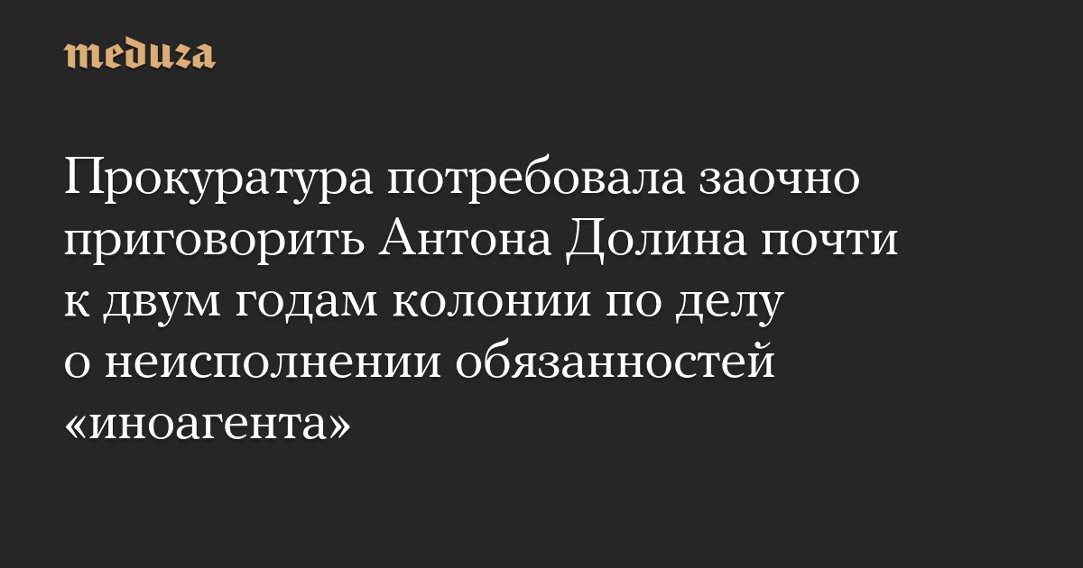 The Prosecutor General’s Office demanded that Anton Dolin be sentenced in absentia to almost two years in prison in the case of failure to perform the duties of a “foreign agent.”