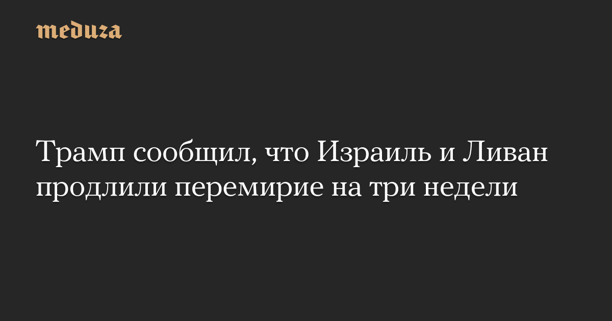 Трамп сообщил, что Израиль и Ливан продлили перемирие на три недели