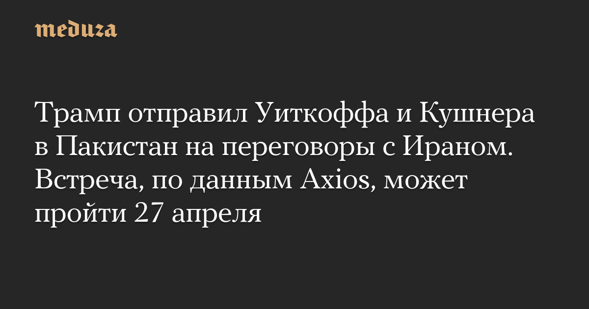 Трамп отправил Уиткоффа и Кушнера в Пакистан на переговоры с Ираном. Встреча, по данным Axios, может пройти 27 апреля