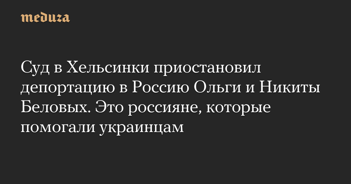 Суд в Хельсинки приостановил депортацию в Россию Ольги и Никиты Беловых. Это россияне, которые помогали украинцам
