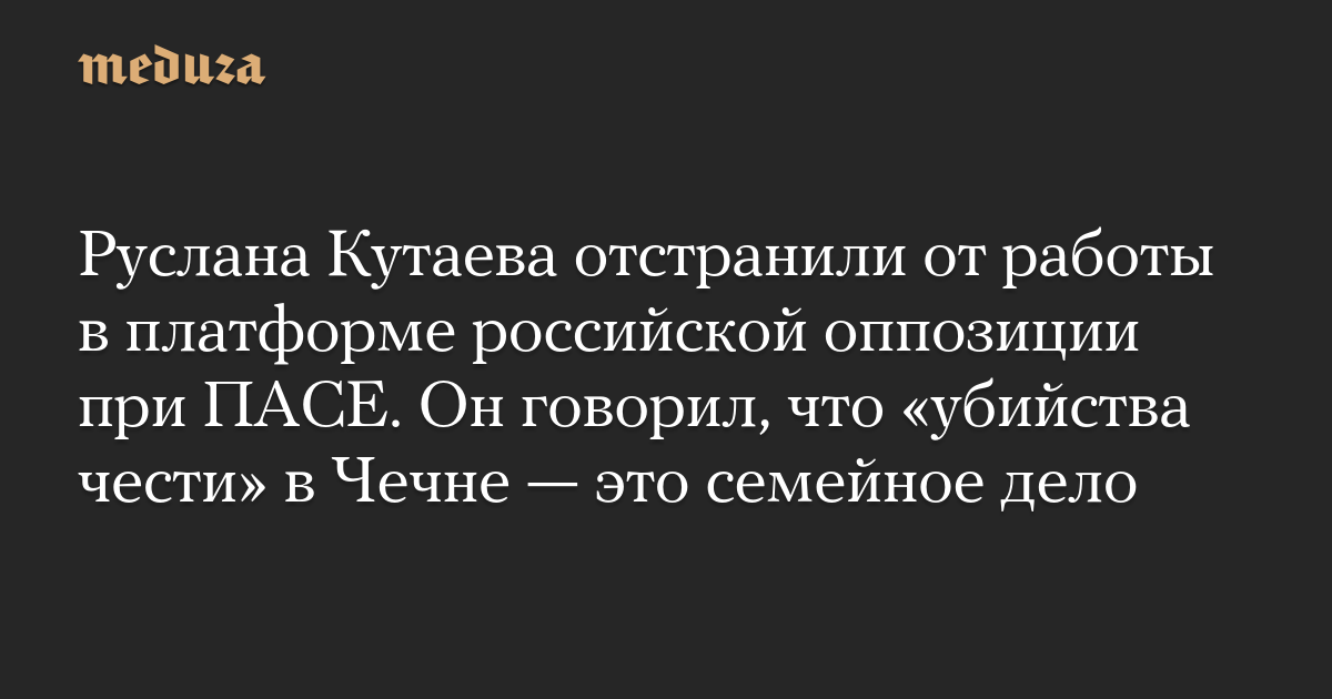Руслана Кутаева отстранили от работы в платформе российской оппозиции при ПАСЕ. Он говорил, что «убийства чести» в Чечне — это семейное дело