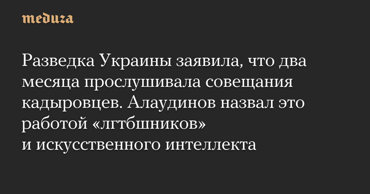 Разведка Украины заявила, что два месяца прослушивала совещания кадыровцев. Алаудинов назвал это работой «лгтбшников» и искусственного интеллекта