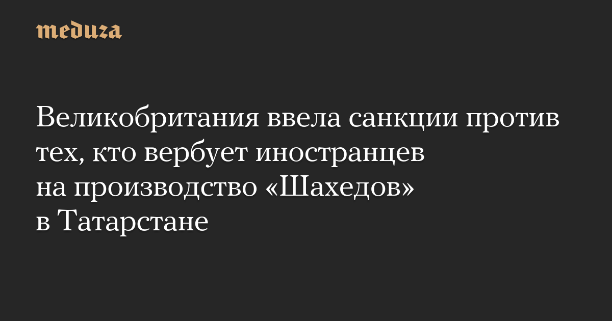 Великобритания ввела санкции против тех, кто вербует иностранцев на производство «Шахедов» в Татарстане