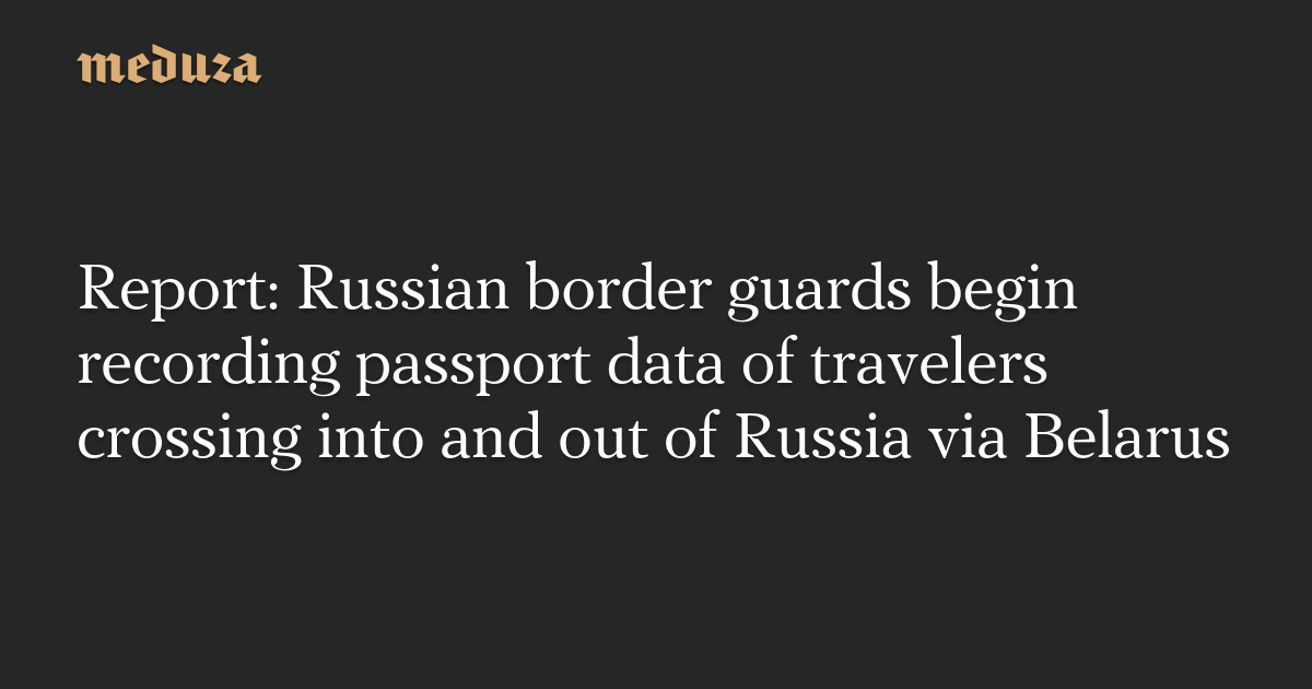 Report: Russian border guards begin recording passport data of travelers crossing into and out of Russia via Belarus