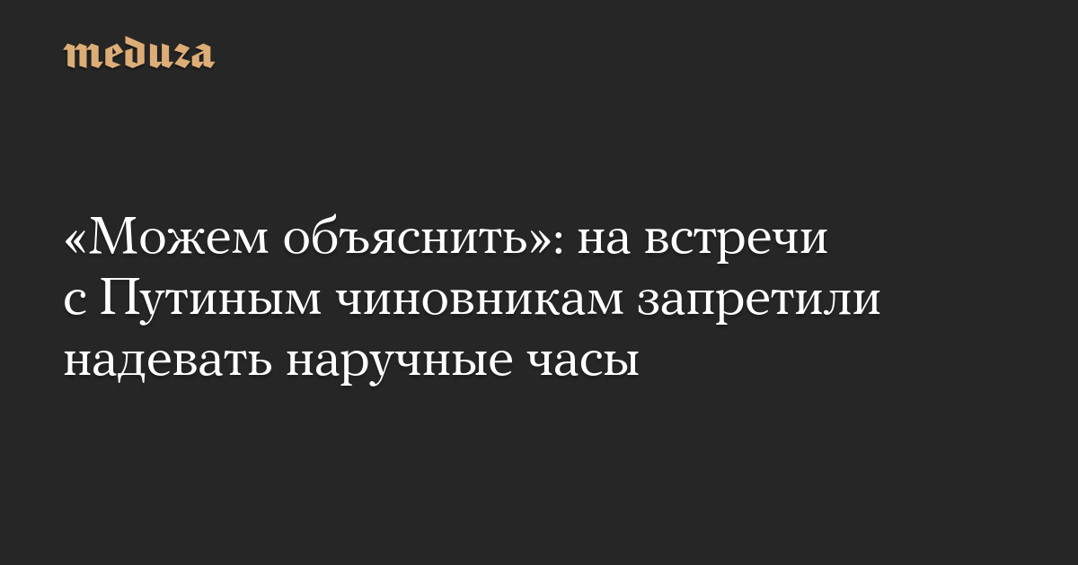 «Можем объяснить»: на встречи с Путиным чиновникам запретили надевать наручные часы
