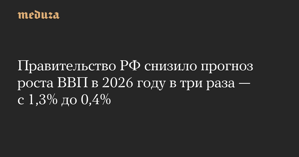 Правительство РФ снизило прогноз роста ВВП в 2026 году в три раза — с 1,3% до 0,4%