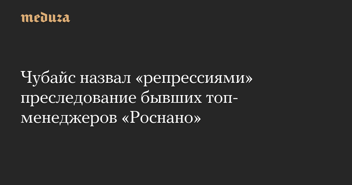 Чубайс назвал «репрессиями» преследование бывших топ-менеджеров «Роснано»