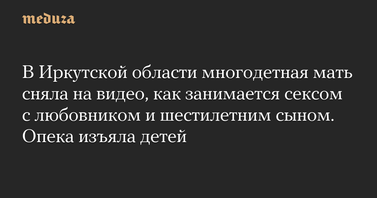 В Иркутской области многодетная мать сняла на видео, как занимается сексом с любовником и шестилетним сыном. Опека изъяла детей