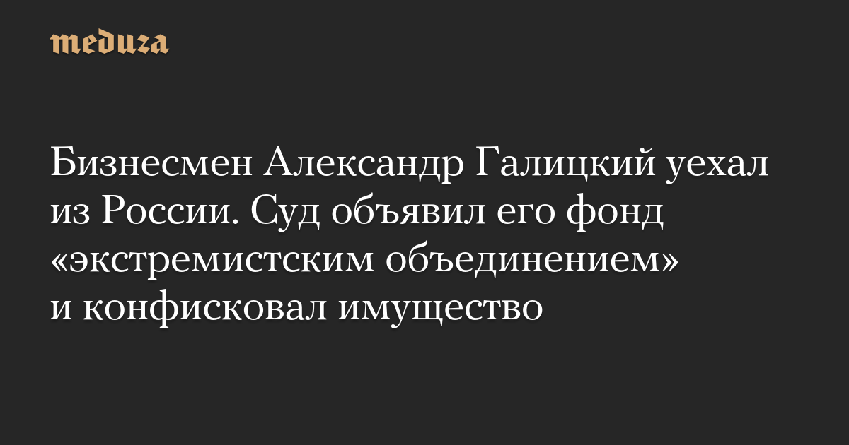 Бизнесмен Александр Галицкий уехал из России. Суд объявил его фонд «экстремистским объединением» и конфисковал имущество