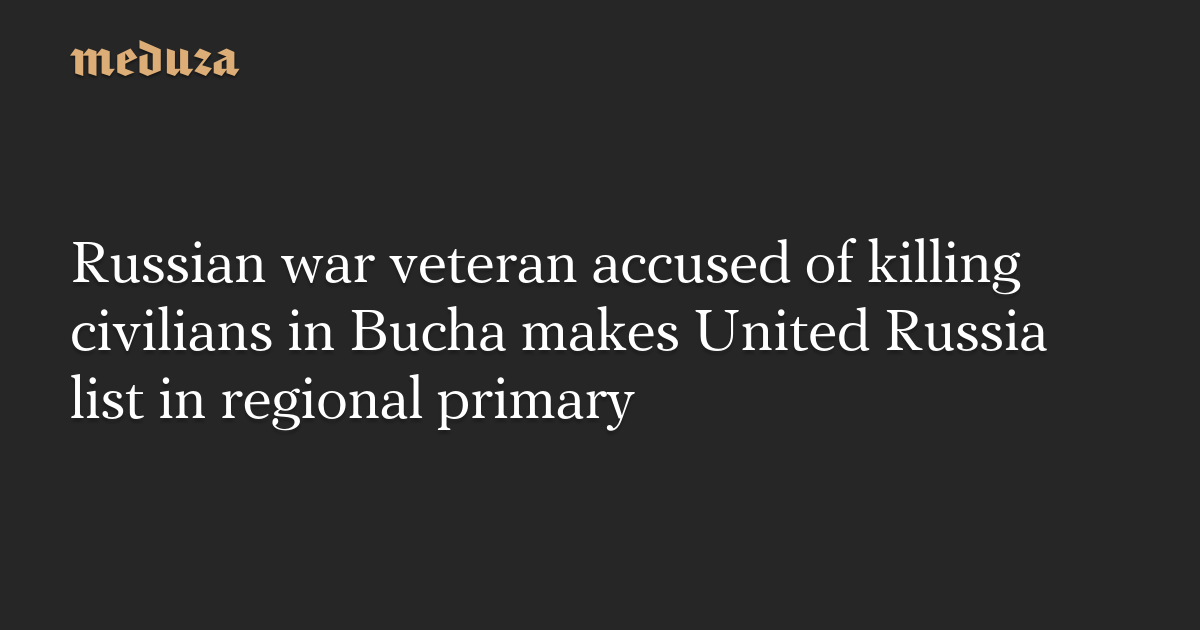 Russian war veteran accused of killing civilians in Bucha makes United Russia list in regional primary