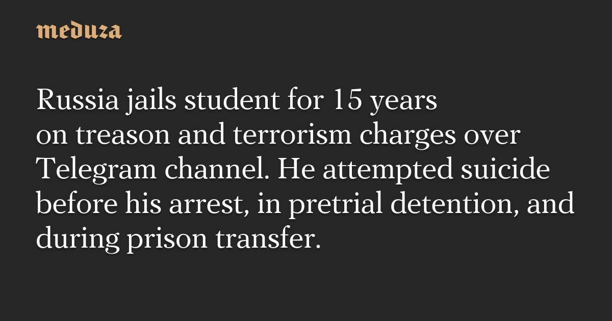 Russia jails student for 15 years on treason and terrorism charges over Telegram channel. He attempted suicide before his arrest, in pretrial detention, and during prison transfer.