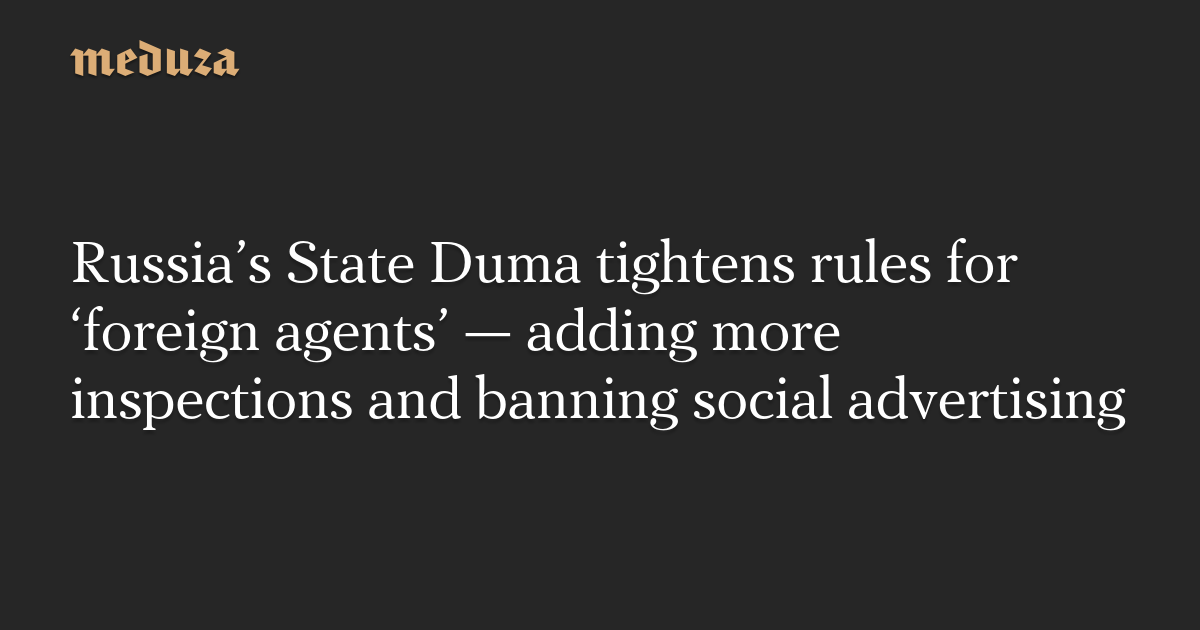 Russia’s State Duma tightens rules for ‘foreign agents’ — adding more inspections and banning social advertising