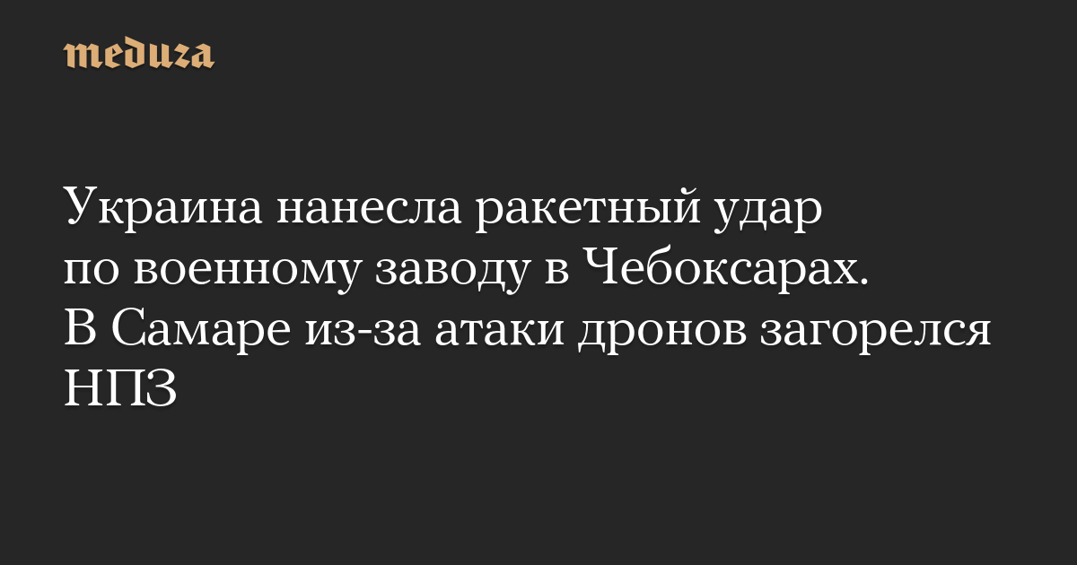 Украина нанесла ракетный удар по военному заводу в Чебоксарах. В Самаре из-за атаки дронов загорелся НПЗ