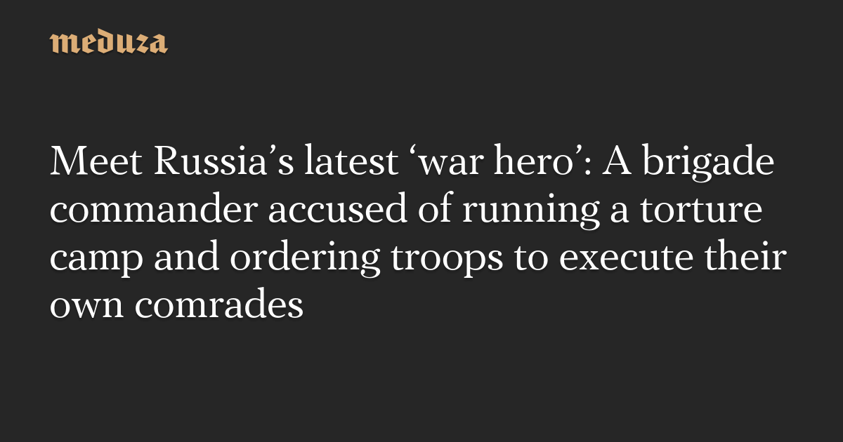 Meet Russia’s latest ‘war hero’: A brigade commander accused of running a torture camp and ordering troops to execute their own comrades