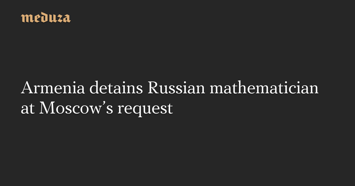 Armenia detains Russian mathematician at Moscow’s request