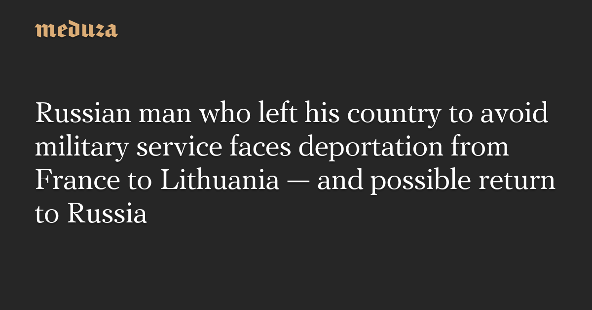 Russian man who left his country to avoid military service faces deportation from France to Lithuania — and possible return to Russia