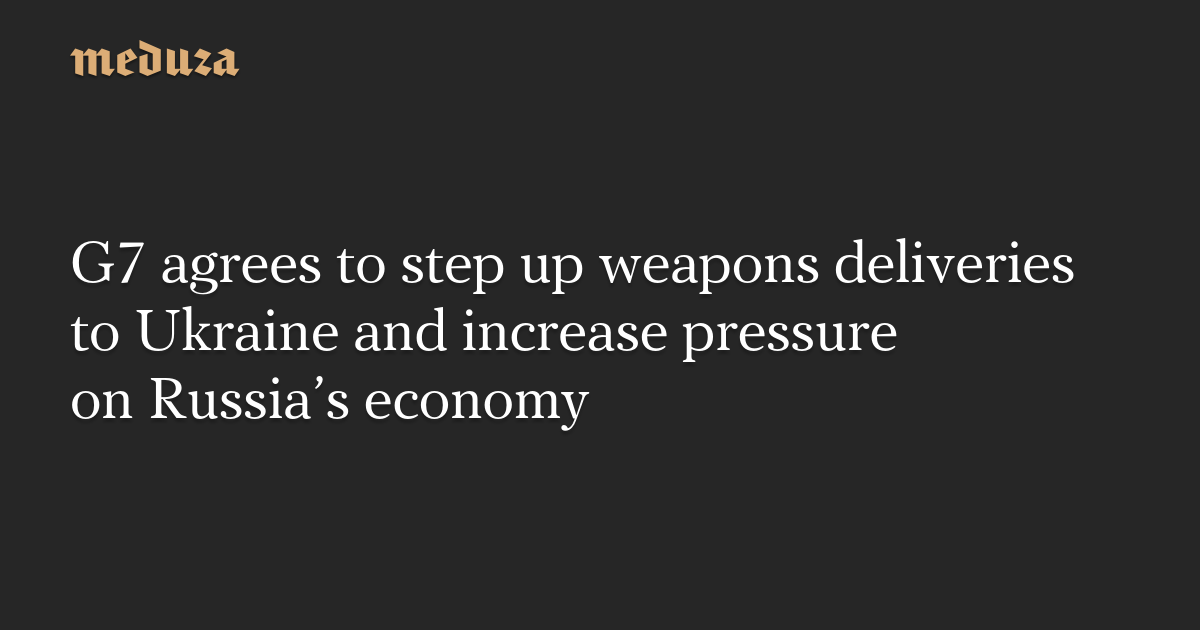 G7 agrees to step up weapons deliveries to Ukraine and increase pressure on Russia’s economy