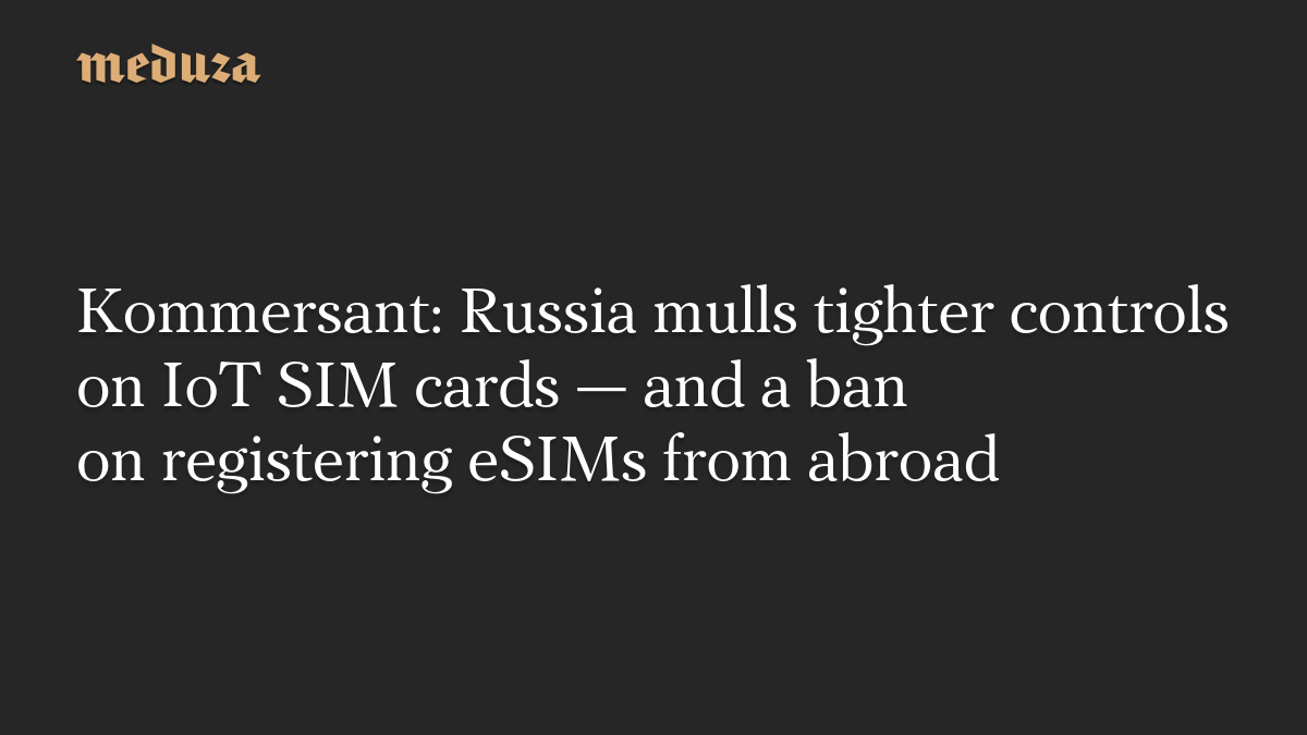 Kommersant: Russia mulls tighter controls on IoT SIM cards — and a ban on registering eSIMs from abroad