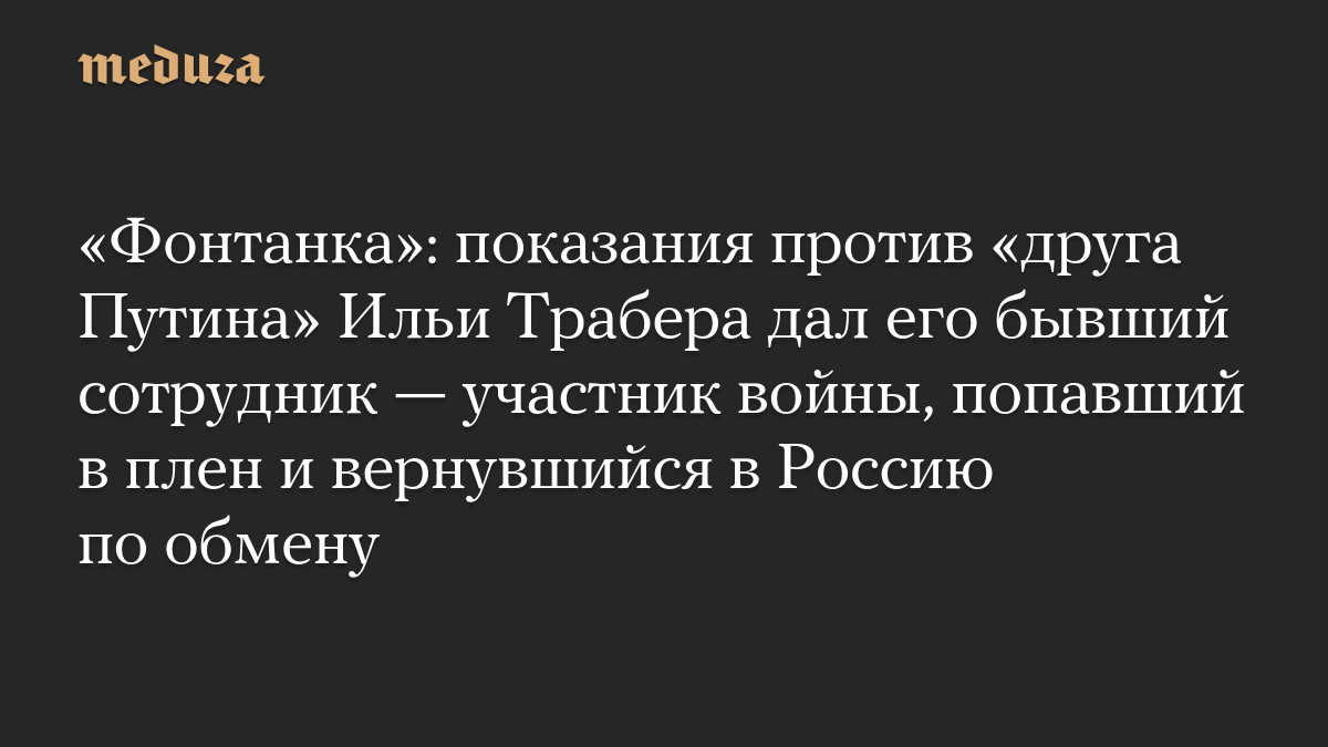 «Фонтанка»: показания против «друга Путина» Ильи Трабера дал его бывший сотрудник — участник войны, попавший в плен и вернувшийся в Россию по обмену