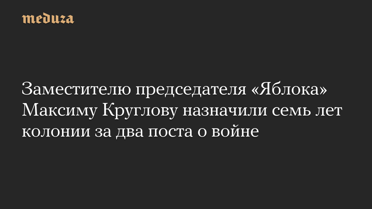 Заместителю председателя «Яблока» Максиму Круглову назначили семь лет колонии за два поста о войне