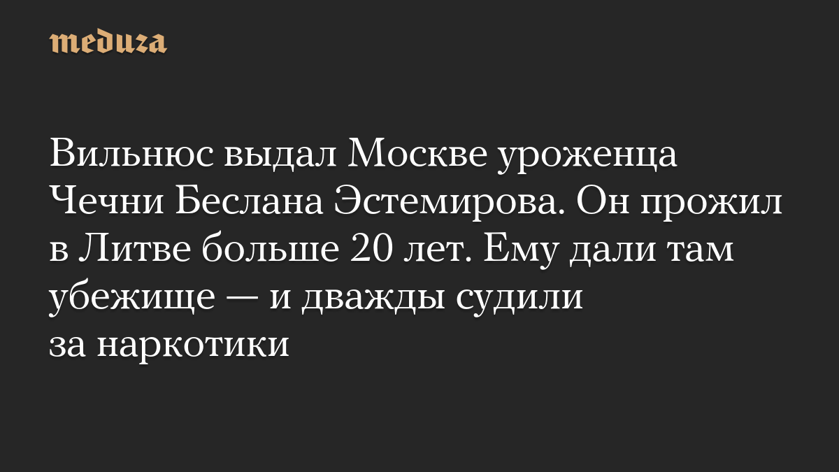 Вильнюс выдал Москве уроженца Чечни Беслана Эстемирова. Он прожил в Литве больше 20 лет. Ему дали там убежище — и дважды судили за наркотики