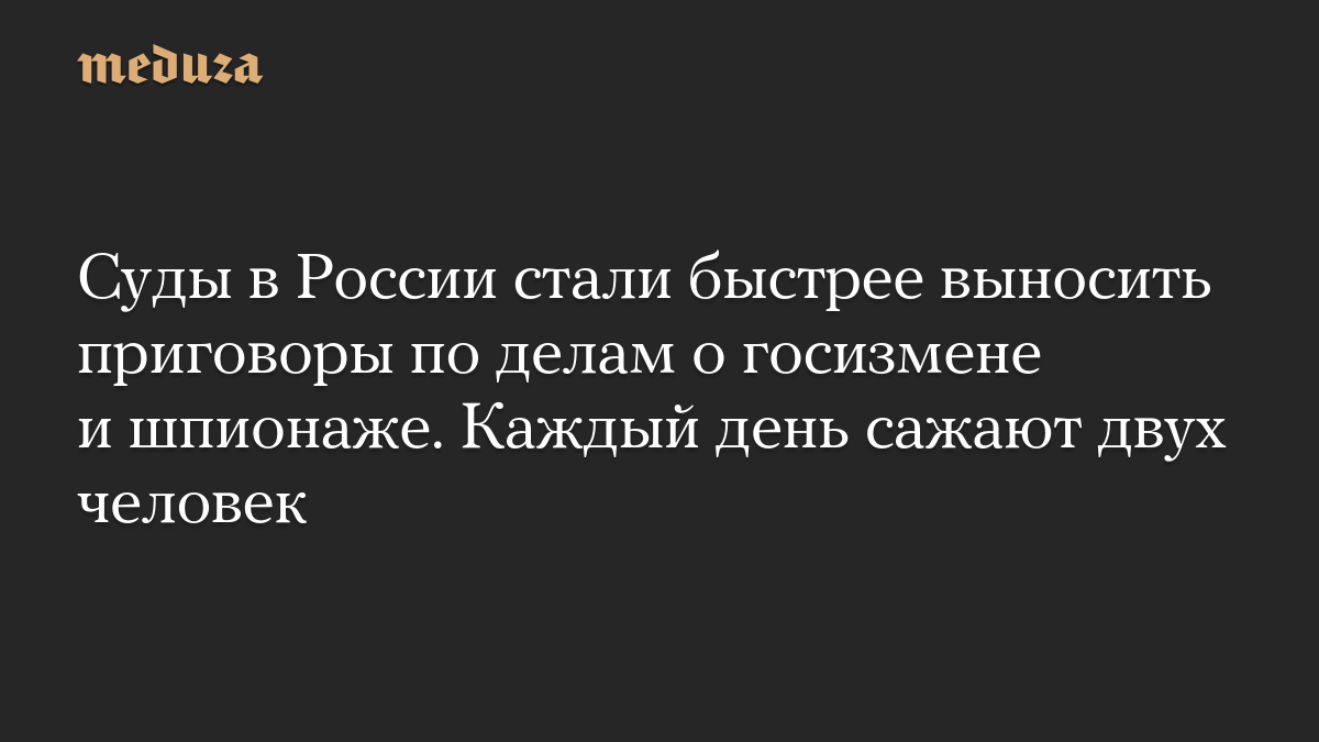 Суды в России стали быстрее выносить приговоры по делам о госизмене и шпионаже. Каждый день сажают двух человек