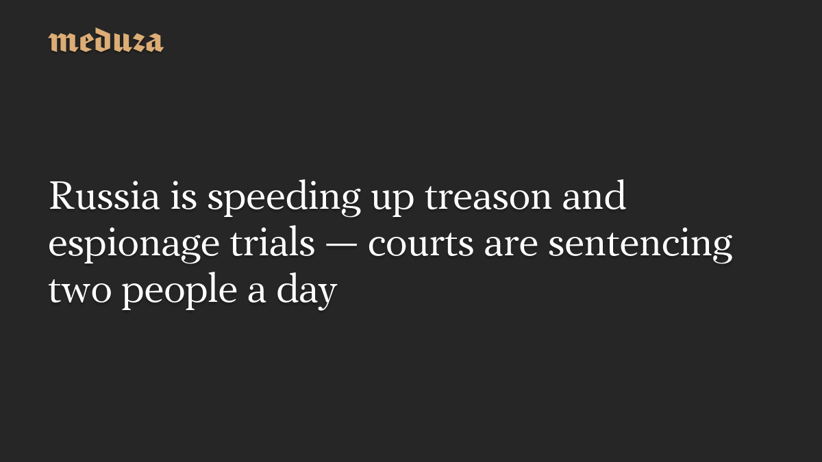 Russia is speeding up treason and espionage trials — courts are sentencing two people a day