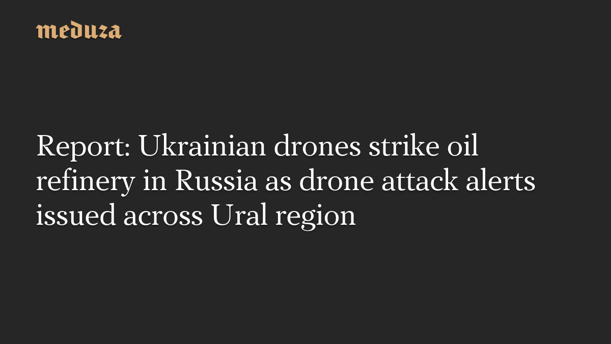 Report: Ukrainian drones strike oil refinery in Russia as drone attack alerts issued across Ural region