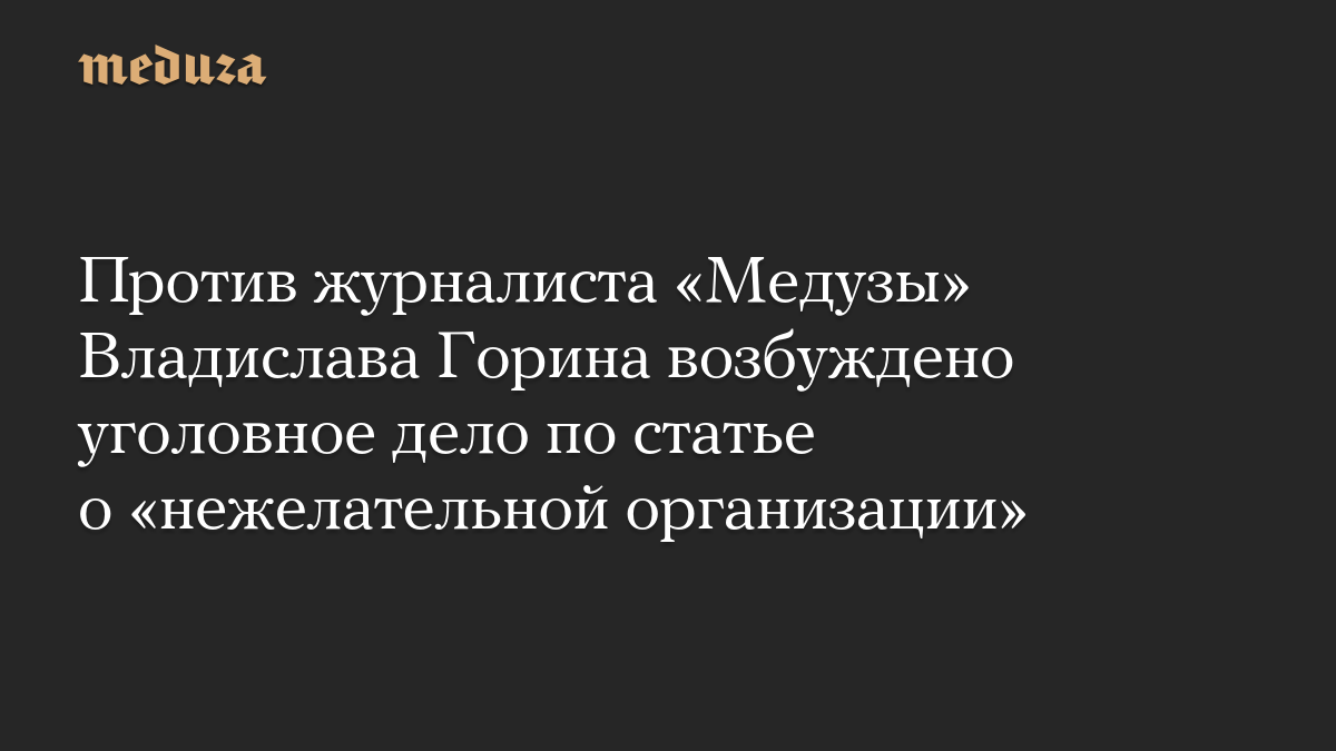Против журналиста «Медузы» Владислава Горина возбуждено уголовное дело по статье о «нежелательной организации»
