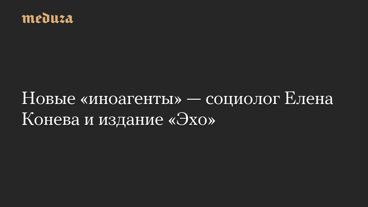 Новые «иноагенты» — социолог Елена Конева и издание «Эхо»