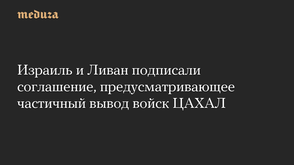 Израиль и Ливан подписали соглашение, предусматривающее частичный вывод войск ЦАХАЛ