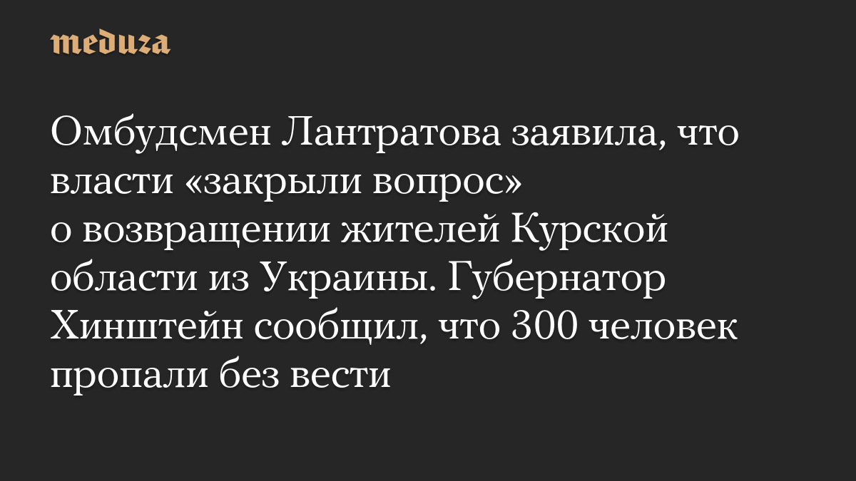 Омбудсмен Лантратова заявила, что власти «закрыли вопрос» о возвращении жителей Курской области из Украины. Губернатор Хинштейн сообщил, что 300 человек пропали без вести