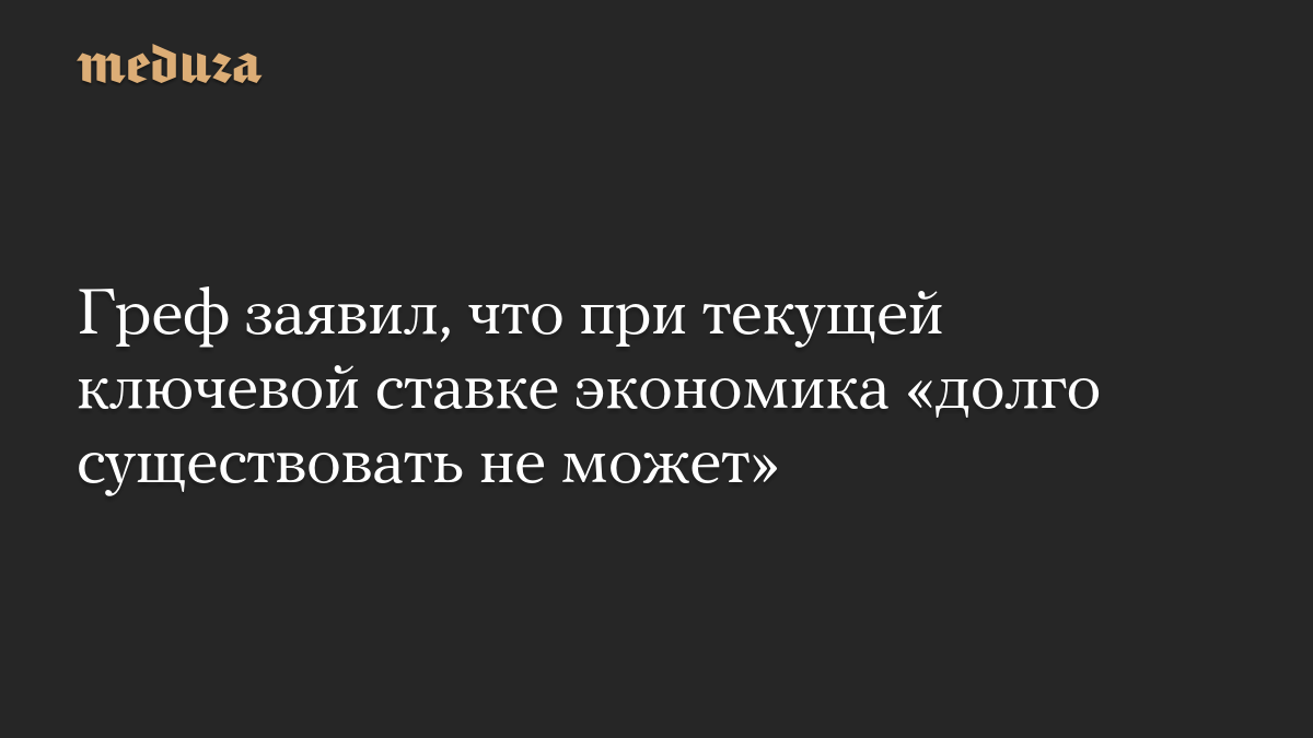Греф заявил, что при текущей ключевой ставке экономика «долго существовать не может»