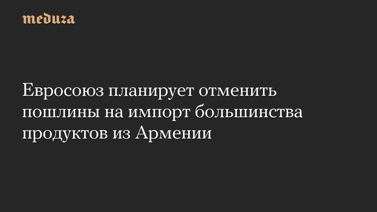 Евросоюз планирует отменить пошлины на импорт большинства продуктов из Армении