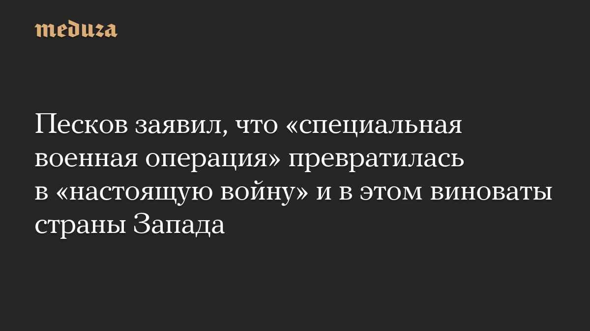 Песков заявил, что «специальная военная операция» превратилась в «настоящую войну» и в этом виноваты страны Запада